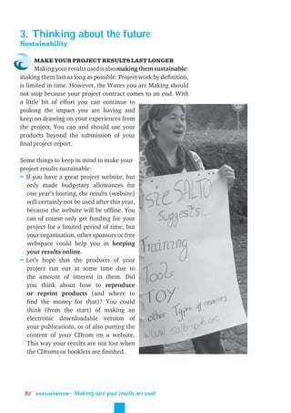 3. Thinking about the future
Sustainability

      MAKE YOUR PROJECT RESULTS LAST LONGER
      Making your results used is also making them sustainable:
making them last as long as possible. Project work by deﬁnition,
is limited in time. However, the Waves you are Making should
not stop because your project contract comes to an end. With
a little bit of effort you can continue to
prolong the impact you are having and
keep on drawing on your experiences from
the project. You can and should use your
products beyond the submission of your
ﬁnal project-report.

Some things to keep in mind to make your
project results sustainable:
≈ If you have a great project website, but
  only made budgetary allowances for
  one year’s hosting, the results (website)
  will certainly not be used after this year,
  because the website will be ofﬂine. You
  can of course only get funding for your
  project for a limited period of time, but
  your organisation, other sponsors or free
  webspace could help you in keeping
  your results online.
≈ Let’s hope that the products of your
  project run out at some time due to
  the amount of interest in them. Did
  you think about how to reproduce
  or reprint products (and where to
  ﬁnd the money for that)? You could
  think (from the start) of making an
  electronic downloadable version of
  your publications, or of also putting the
  content of your CDrom on a website.
  This way your results are not lost when
  the CDroms or booklets are ﬁnished.




 82   EXPLOITATION
                     ˜ Making sure your results are used
 