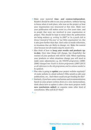 ≈ Make your material time- and context-independent.
    Readers should be able to use your products, without having
    to know when it took place, who was on the project or how
    your organisation was structured at that time. Make sure
    your publication still makes sense in a few years time, and
    to people that were not involved in your organisation or
    project. This should be kept in mind when the publications
    are being written e.g. writing ‘in 2007’ or ‘in a youth club in
    Greece’ instead of ‘this year’ or ‘our Hebe organisation’ etc. But
    it also goes further than that: don’t refer to inside references,
    to situations that are likely to change, etc. Make the context
    clear because not all readers may be aware of it.
≈   Also think of how to keep your results and products up-
    to-date. Over time things will change, but (hopefully) the
    essence of your products will still be valid. When reprinting
    your products or when situations change you will need to
    make some adjustments e.g. the YOUTH programme (2000-
    2006) changed into Youth in Action programme (2007-2013)
    so all references to the old programme and its actions needed to
    be updated.
≈   Plan who is going to update your project website regularly?
    (A static website is a dead website!) Who would re-edit your
    publications, etc.. And where could you get funding for this?
≈   Similarly, if you have some conclusions and recommendations
    based on your project written down in a nice memorandum,
    think about how to update it after a few more projects (with
    new conclusions added) or organise some other kind of
    consultation. Who will do it? How?
≈   …




                        Making Waves˜WWW.SALTO-YOUTH.NET         83
 