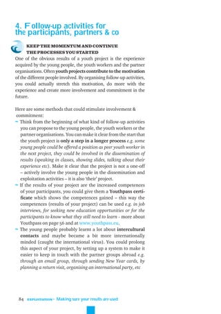 4. Follow-up activities for
the participants, partners & co
      KEEP THE MOMENTUM AND CONTINUE
      THE PROCESSES YOU STARTED
One of the obvious results of a youth project is the experience
acquired by the young people, the youth workers and the partner
organisations. Often youth projects contribute to the motivation
of the different people involved. By organising follow-up activities,
you could actually stretch this motivation, do more with the
experience and create more involvement and commitment in the
future.

Here are some methods that could stimulate involvement &
commitment:
≈ Think from the beginning of what kind of follow-up activities
  you can propose to the young people, the youth workers or the
  partner organisations. You can make it clear from the start that
  the youth project is only a step in a longer process e.g. some
  young people could be offered a position as peer youth worker in
  the next project, they could be involved in the dissemination of
  results (speaking in classes, showing slides, talking about their
  experience etc). Make it clear that the project is not a one-off
  – actively involve the young people in the dissemination and
  exploitation activities – it is also ‘their’ project.
≈ If the results of your project are the increased competences
  of your participants, you could give them a Youthpass certi-
  ﬁcate which shows the competences gained – this way the
  competences (results of your project) can be used e.g. in job
  interviews, for seeking new education opportunities or for the
  participants to know what they still need to learn - more about
  Youthpass on page 56 and at www.youthpass.eu.
≈ The young people probably learnt a lot about intercultural
  contacts and maybe became a bit more internationally
  minded (caught the international virus). You could prolong
  this aspect of your project, by setting up a system to make it
  easier to keep in touch with the partner groups abroad e.g.
  through an email group, through sending New Year cards, by
  planning a return visit, organising an international party, etc




 84   EXPLOITATION
                     ˜ Making sure your results are used
 