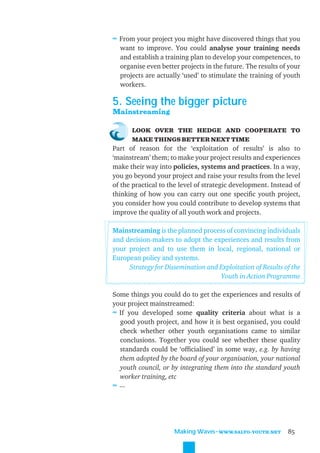 ≈ From your project you might have discovered things that you
  want to improve. You could analyse your training needs
  and establish a training plan to develop your competences, to
  organise even better projects in the future. The results of your
  projects are actually ‘used’ to stimulate the training of youth
  workers.

5. Seeing the bigger picture
Mainstreaming

      LOOK OVER THE HEDGE AND COOPERATE TO
      MAKE THINGS BETTER NEXT TIME
Part of reason for the ‘exploitation of results’ is also to
‘mainstream’ them; to make your project results and experiences
make their way into policies, systems and practices. In a way,
you go beyond your project and raise your results from the level
of the practical to the level of strategic development. Instead of
thinking of how you can carry out one speciﬁc youth project,
you consider how you could contribute to develop systems that
improve the quality of all youth work and projects.

Mainstreaming is the planned process of convincing individuals
and decision-makers to adopt the experiences and results from
your project and to use them in local, regional, national or
European policy and systems.
     Strategy for Dissemination and Exploitation of Results of the
                                    Youth in Action Programme

Some things you could do to get the experiences and results of
your project mainstreamed:
≈ If you developed some quality criteria about what is a
  good youth project, and how it is best organised, you could
  check whether other youth organisations came to similar
  conclusions. Together you could see whether these quality
  standards could be ‘ofﬁcialised’ in some way, e.g. by having
  them adopted by the board of your organisation, your national
  youth council, or by integrating them into the standard youth
  worker training, etc
≈ ...




                     Making Waves˜WWW.SALTO-YOUTH.NET        85
 