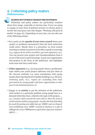 6. Informing policy makers
Political action

      SLOWLY BUT SURELY CHANGE THE SYSTEM(S)
     Politicians and policy makers are particularly sensitive
about their image, especially at election time. If you are going
to engage in some form of political activity it is always good to
involve the local press (see also chapter “Working with press &
media” on page 46). Depending on your aim, you can take one
of the following actions:

≈ Put a point on the agenda of your town council about your
  project or problems encountered (that the local authorities
  could solve). Mostly there is a procedure on local council
  meetings to submit a motion or to be able to speak at a meeting
  (e.g. support of one of the councillors, get some signatures, etc).
  You can present your project and recommendations from it
  at one of the town council meetings. It puts your organisation
  and projects in the focus of the politicians, and highlights
  some issue that they could solve.

≈ Collect signatures (e.g. of young people) about a problematic
  topic which your youth project addresses and give them to
  the relevant authority e.g. more consultation with young
  people about opening hours of public buildings (e.g. libraries,
  swimming pools, etc.), request for co-funding from local
  government for young people with fewer opportunities to take
  part in international projects, etc

≈ Engage in an activity to get the attention of the politicians
  (and media) to a particular problem young people face or a
  demand which they have, related to the topic of the project,…
  e.g. a human chain around the town hall to show the need of
  social inclusion of ALL young people, visualise the lack of funding
  for youth by putting one teddy-bear per 10000 next to a heap of
  cans symbolising every 10000 invested in business or a pile of
  cabbages for every 10000 given to agriculture (get your statistics
  right!),…




 88   EXPLOITATION
                     ˜ Making sure your results are used
 