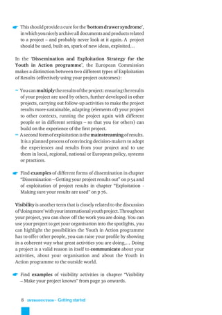 This should provide a cure for the ‘bottom drawer syndrome’,
  in which you nicely archive all documents and products related
  to a project – and probably never look at it again. A project
  should be used, built on, spark of new ideas, exploited…

In the ‘Dissemination and Exploitation Strategy for the
Youth in Action programme’, the European Commission
makes a distinction between two different types of Exploitation
of Results (effectively using your project outcomes):

≈ You can multiply the results of the project: ensuring the results
  of your project are used by others, further developed in other
  projects, carrying out follow-up activities to make the project
  results more sustainable, adapting (elements of) your project
  to other contexts, running the project again with different
  people or in different settings – so that you (or others) can
  build on the experience of the ﬁrst project.
≈ A second form of exploitation is the mainstreaming of results.
  It is a planned process of convincing decision-makers to adopt
  the experiences and results from your project and to use
  them in local, regional, national or European policy, systems
  or practices.

  Find examples of different forms of dissemination in chapter
  “Dissemination – Getting your project results out” on p 54 and
  of exploitation of project results in chapter “Exploitation -
  Making sure your results are used” on p 76.

Visibility is another term that is closely related to the discussion
of ‘doing more’ with your international youth project. Throughout
your project, you can show off the work you are doing. You can
use your project to get your organisation into the spotlights, you
can highlight the possibilities the Youth in Action programme
has to offer other people, you can raise your proﬁle by showing
in a coherent way what great activities you are doing,… Doing
a project is a valid reason in itself to communicate about your
activities, about your organisation and about the Youth in
Action programme to the outside world.

  Find examples of visibility activities in chapter “Visibility
  – Make your project known” from page 30 onwards.



   8   INTRODUCTION
                      ˜ Getting started
 
