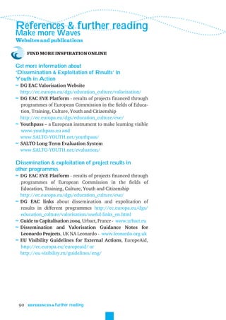 References & further reading
Make more Waves
Websites and publications

         FIND MORE INSPIRATION ONLINE


Get more information about
‘Dissemination & Exploitation of Results’ in
Youth in Action
≈ DG EAC Valorisation Website
  http://ec.europa.eu/dgs/education_culture/valorisation/
≈ DG EAC EVE Platform - results of projects ﬁnanced through
  programmes of European Commission in the ﬁelds of Educa-
  tion, Training, Culture, Youth and Citizenship
  http://ec.europa.eu/dgs/education_culture/eve/
≈ Youthpass – a European instrument to make learning visible
  www.youthpass.eu and
  www.SALTO-YOUTH.net/youthpass/
≈ SALTO Long Term Evaluation System
  www.SALTO-YOUTH.net/evaluation/

Dissemination & exploitation of project results in
other programmes
≈ DG EAC EVE Platform - results of projects ﬁnanced through
    programmes of European Commission in the ﬁelds of
    Education, Training, Culture, Youth and Citizenship
    http://ec.europa.eu/dgs/education_culture/eve/
≈   DG EAC links about dissemination and expolitation of
    results in different programmes http://ec.europa.eu/dgs/
    education_culture/valorisation/useful-links_en.html
≈   Guide to Capitalisation 2004, Urbact, France - www.urbact.eu
≈   Dissemination and Valorisation Guidance Notes for
    Leonardo Projects, UK NA Leonardo - www.leonardo.org.uk
≈   EU Visibility Guidelines for External Actions, EuropeAid,
    http://ec.europa.eu/europeaid/ or
    http://eu-visibility.ru/guidelines/eng/




    90   REFERENCES & further   reading
 