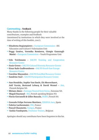 Commenting – feedback
Many thanks to the following people for their valuable
contributions, examples and feedback
(mentioned by institutions in which they were involved at the
time of writing of this booklet, 2007).

≈ Elisabetta Degiampietro – European Commission - DG
  Education and Culture’s Valorisation Unit
≈ Peggy Genève, Veronika Remisova, Giorgio Guazzugli-
  Marini - European Commission – Youth Programme Unit

≈ Udo Teichmann – SALTO Training and Cooperation
  Resource Centre
≈ Susie Green – SALTO Cultural Diversity Resource Centre
≈ Einar Rafn Gudbrandsson – SALTO South East Europe
  Resource Centre
≈ Caroline Mayaudon – SALTO EuroMed Resource Centre
≈ Sandrine Suel – SALTO Participation Resource Centre

≈ Ann Hendriks, Sophie Van Daele, Els Meerschaert,
  Joël Versin, Bertrand Lebacq & David Wemel – Jint,
  Flemish Belgian NA
≈ Miriam Jänes – Euroopa Noored Eesti büroo, Estonian NA
≈ Magali Raynaud – BIJ, French-speaking Belgian NA
≈ Flavia Giovanelli & Gilles Baccala, INJEP, French NA

≈ Gonzalo Felipe Serrano Martinez, COLEGA Jaen, Spain
≈ Fabrice Lachenmaier, INE, France
≈ Pascal Chaumette, Coripas, France
≈ Saskia Vandeputte, Freelance Trainer, Belgium

Apologies should any contributor have been forgotten in this list.




 92   REFERENCES & further   reading
 