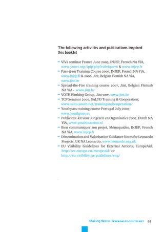 The following activities and publications inspired
this booklet

≈ ViVa seminar France June 2005, INJEP, French NA YiA,
     www.yonet.org/spip.php?rubrique76 & www.injep.fr
≈    Pass-it-on Training Course 2005, INJEP, French NA YiA,
     www.injep.fr & 2006, Jint, Belgian Flemish NA YiA,
     www.jint.be
≈    Spread-the-Fire training course 2007, Jint, Belgian Flemish
     NA YiA - www.jint.be
≈    VOTE Working Group, Jint vzw, www.jint.be
≈    TCP Seminar 2007, SALTO Training & Cooperation,
     www.salto-youth.net/trainingandcooperation/
≈    Youthpass training course Portugal July 2007,
     www.youthpass.eu
≈    Publiciteit-kit voor Jongeren en Organisaties 2007, Dutch NA
     YiA, www.youthinaction.nl
≈    Bien communiquer son projet, Mémoguides, INJEP, French
     NA YiA, www.injep.fr
≈    Dissemination and Valorisation Guidance Notes for Leonardo
     Projects, UK NA Leonardo, www.leonardo.org.uk
≈    EU Visibility Guidelines for External Actions, EuropeAid,
     http://ec.europa.eu/europeaid/ or
     http://eu-visibility.ru/guidelines/eng/




..




                       Making Waves˜WWW.SALTO-YOUTH.NET      93
 