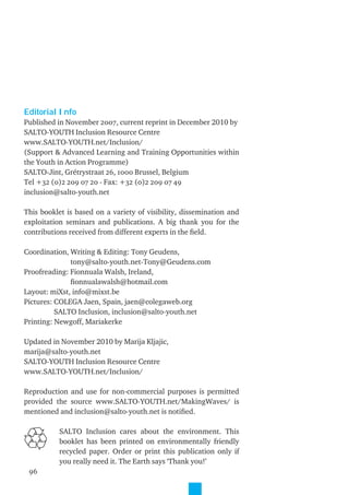 Editorial Info
Published in November 2007, current reprint in December 2010 by
SALTO-YOUTH Inclusion Resource Centre
www.SALTO-YOUTH.net/Inclusion/
(Support & Advanced Learning and Training Opportunities within
the Youth in Action Programme)
SALTO-Jint, Grétrystraat 26, 1000 Brussel, Belgium
Tel +32 (0)2 209 07 20 - Fax: +32 (0)2 209 07 49
inclusion@salto-youth.net

This booklet is based on a variety of visibility, dissemination and
exploitation seminars and publications. A big thank you for the
contributions received from different experts in the ﬁeld.

Coordination, Writing & Editing: Tony Geudens,
              tony@salto-youth.net-Tony@Geudens.com
Proofreading: Fionnuala Walsh, Ireland,
              ﬁonnualawalsh@hotmail.com
Layout: miXst, info@mixst.be
Pictures: COLEGA Jaen, Spain, jaen@colegaweb.org
          SALTO Inclusion, inclusion@salto-youth.net
Printing: Newgoff, Mariakerke

Updated in November 2010 by Marija Kljajic,
marija@salto-youth.net
SALTO-YOUTH Inclusion Resource Centre
www.SALTO-YOUTH.net/Inclusion/

Reproduction and use for non-commercial purposes is permitted
provided the source www.SALTO-YOUTH.net/MakingWaves/ is
mentioned and inclusion@salto-youth.net is notiﬁed.

          SALTO Inclusion cares about the environment. This
          booklet has been printed on environmentally friendly
          recycled paper. Order or print this publication only if
          you really need it. The Earth says ‘Thank you!’
 96   EDITORIAL
 