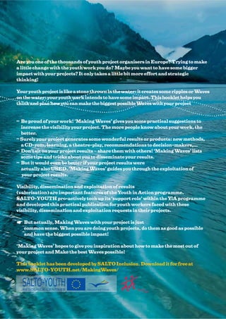 Are you one of the thousands of youth project organisers in Europe? Trying to make
a little change with the youth work you do? Maybe you want to have some bigger
impact with your projects? It only takes a little bit more effort and strategic
thinking!

Your youth project is like a stone thrown in the water: it creates some ripples or Waves
on the water: your youth work intends to have some impact. This booklet helps you
think and plan how you can make the biggest possible Waves with your project


≈ Be proud of your work! ‘Making Waves’ gives you some practical suggestions to
  increase the visibility your project. The more people know about your work, the
  better.
≈ Surely your project generates some wonderful results or products: new methods,
  a CD-rom, learning, a theatre-play, recommendations to decision-makers,…
≈ Don’t sit on your project results – share them with others! ‘Making Waves’ lists
  some tips and tricks about you to disseminate your results.
≈ But it would even be better if your project results were
  actually also USED. ‘Making Waves’ guides you through the exploitation of
  your project results.

Visibility, dissemination and exploitation of results
(valorisation) are important features of the Youth in Action programme.
SALTO-YOUTH pro-actively took up its ‘support role’ within the YiA programme
and developed this practical publication for youth workers faced with these
visibility, dissemination and exploitation requests in their projects.

   But actually, Making Waves with your project is just
   common sense. When you are doing youth projects, do them as good as possible
   and have the biggest possible impact!

‘Making Waves’ hopes to give you inspiration about how to make the most out of
your project and Make the best Waves possible!

This booklet has been developed by SALTO Inclusion. Download it for free at
www.SALTO-YOUTH.net/MakingWaves/


  SALTO-YOUTH
  RESOURCE CENTRES              Education and Culture
 