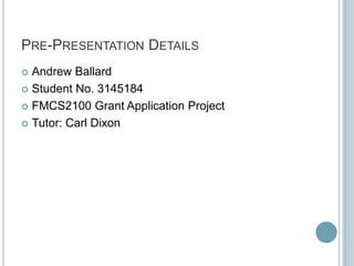 PRE-PRESENTATION DETAILS
 Andrew Ballard
 Student No. 3145184

 FMCS2100 Grant Application Project

 Tutor: Carl Dixon
 