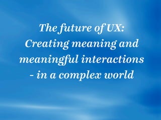 The future of UX:
Creating meaning and
meaningful interactions
- in a complex world
 