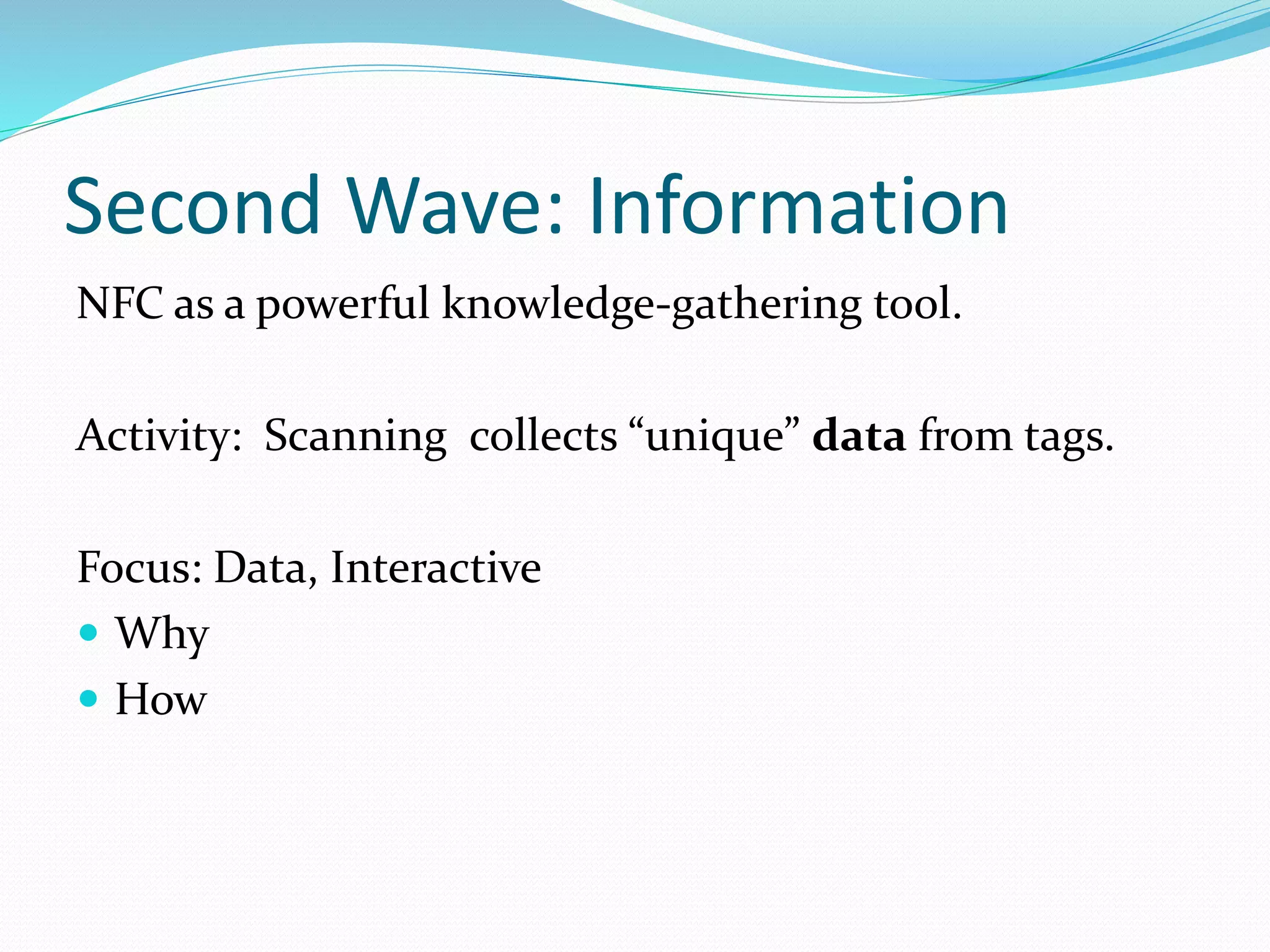 Second Wave: Information
NFC as a powerful knowledge-gathering tool.
Activity: Scanning collects “unique” data from tags.
Focus: Data, Interactive
Why
How