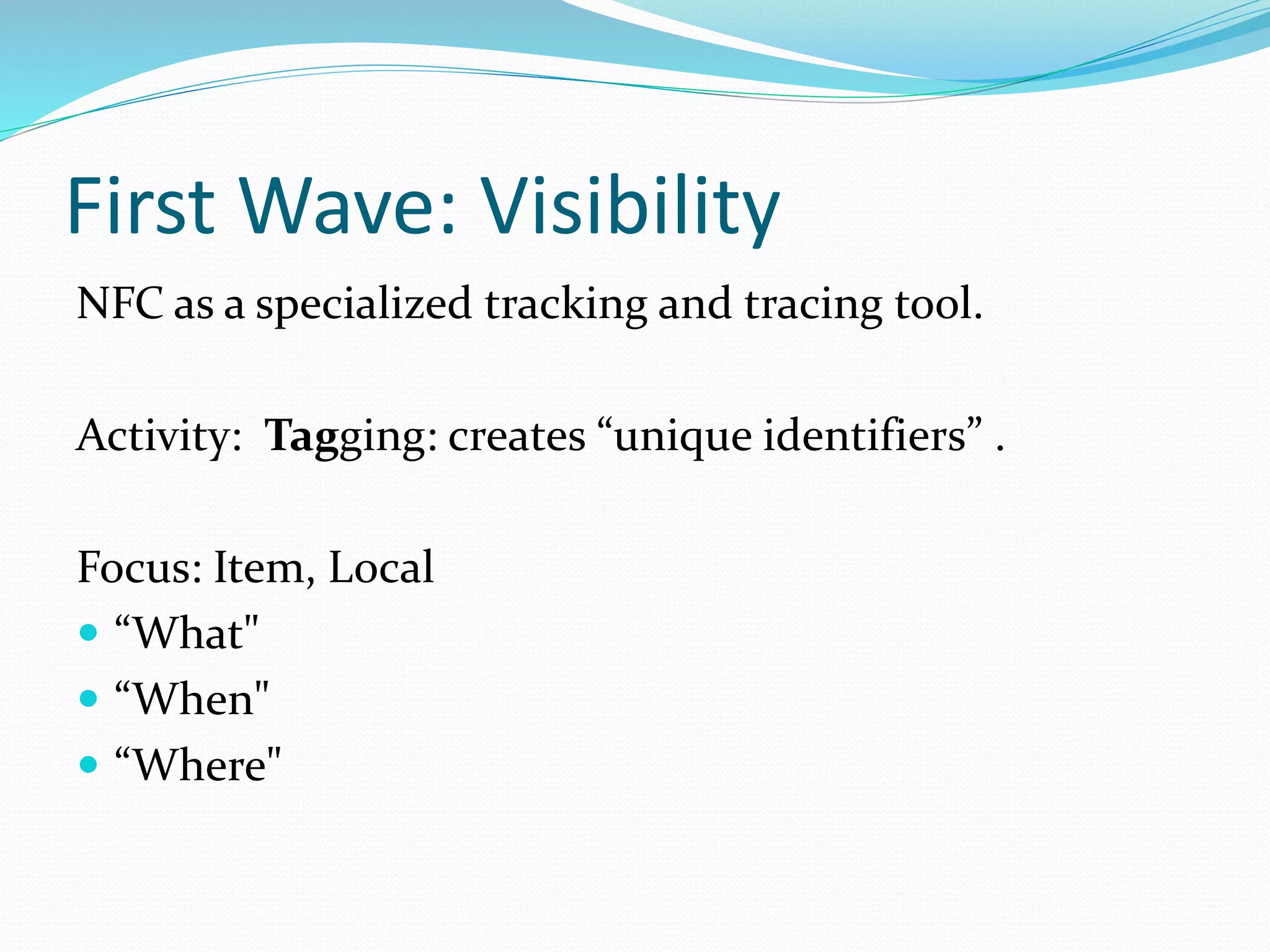 First Wave: Visibility
NFC as a specialized tracking and tracing tool.
Activity: Tagging: creates “unique identifiers” .
Focus: Item, Local
“What"
“When"
“Where"