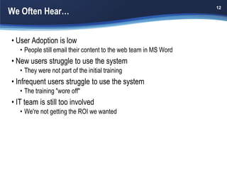 We Often Hear…
                                                                   12




• User Adoption is low
   • People still email their content to the web team in MS Word
• New users struggle to use the system
   • They were not part of the initial training
• Infrequent users struggle to use the system
   • The training "wore off"
• IT team is still too involved
   • We're not getting the ROI we wanted
 