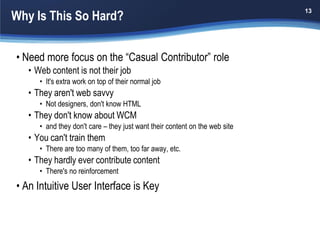Why Is This So Hard?
                                                                             13




• Need more focus on the “Casual Contributor” role
   • Web content is not their job
      • It's extra work on top of their normal job
   • They aren't web savvy
      • Not designers, don't know HTML
   • They don't know about WCM
      • and they don't care – they just want their content on the web site
   • You can't train them
      • There are too many of them, too far away, etc.
   • They hardly ever contribute content
      • There's no reinforcement
• An Intuitive User Interface is Key
 