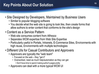 Key Points About Our Solution
                                                                                  15




• Site Designed by Developers, Maintained by Business Users
   • Similar to popular blogging software
   • You decide what the web site is going to look like, then create forms that
     allow authors to enter content that conforms to the site's design
• Content as a Service Pattern
   • Web site consumes content from Alfresco
   • Separates WCM expertise from Web Site Expertise
   • Particularly useful in Portals, Intranets, E-Commerce Sites, Environments with
     high reuse, Environments with multiple technologies
• Different UIs for Casual Contributors and Approvers
   • Approvers are typically the "web team"
      • Focused on the web – they "get it"
      • Overworked, need as much help/automation as they can get
         • Don't have time to spend making author's pages pretty
   • Approvers can deal with a more typical WCM UI
 