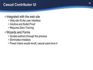 Casual Contributor UI
                                                      16




• Integrated with the web site
   • Web site IS the user interface
   • Intuitive and Bullet Proof
   • Requires Zero Training
• Wizards and Forms
   • Guides authors through the process
   • Eliminates mistakes
   • Power Users would revolt, casual users love it
 
