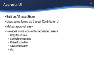 Approver UI
                                             18




• Built on Alfresco Share
• Uses same forms as Casual Contributor UI
• Makes approval easy
• Provides more control for advanced users
   •   Copy/Move files
   •   Control permissions
   •   Retire/Expire files
   •   Advanced search
   •   etc.
 