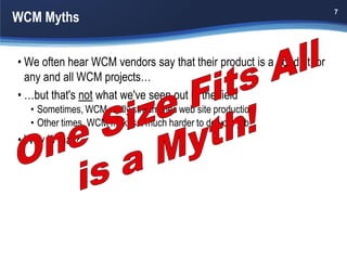 WCM Myths
                                                                       7




• We often hear WCM vendors say that their product is a good fit for
  any and all WCM projects…
• …but that's not what we've seen out in the field
  • Sometimes, WCM really streamlines web site production
  • Other times, WCM makes it much harder to do your job
• Why is that?
 