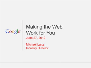 Making the Web
Work for You
June 27, 2012

Michael Lanz
Industry Director




                    Google Confidential and Proprietary   1
 