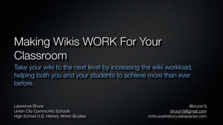 Making Wikis WORK For Your
Classroom
Take your wiki to the next level by increasing the wiki workload,
helping both you and your students to achieve more than ever
before.


Lawrence Bruce                                                        @bruce1lj
Union City Community Schools                               bruce1lj@gmail.com
High School U.S. History, World Studies         mrbruceshistory.wikispaces.com
 