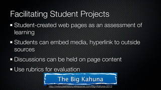 Facilitating Student Projects
 Student-created web pages as an assessment of
 learning
 Students can embed media, hyperlink to outside
 sources
 Discussions can be held on page content
 Use rubrics for evaluation
                     The Big Kahuna
              http://mrbruceshistory.wikispaces.com/Big+Kahuna+2013
 