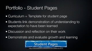 Portfolio - Student Pages
 Curriculum = Template for student page
 Students link demonstration of understanding to
 expectation to have been learned
 Discussion and reﬂection on their work
 Demonstrate and evaluate growth and learning

                     Student Pages
              http://mrbruceshistory.wikispaces.com/Class+of+2013
 