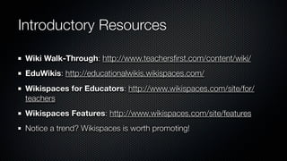 Introductory Resources

 Wiki Walk-Through: http://www.teachersﬁrst.com/content/wiki/
 EduWikis: http://educationalwikis.wikispaces.com/
 Wikispaces for Educators: http://www.wikispaces.com/site/for/
 teachers
 Wikispaces Features: http://www.wikispaces.com/site/features
 Notice a trend? Wikispaces is worth promoting!
 