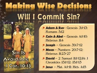  Adam & Eve– Genesis 3:1-13;
  Romans 5:12
 Cain & Abel – Genesis 4:1-10;
  Hebrews 11:4
 Joseph – Genesis 39:7-12
 Moses – Numbers 20:7-12;
  Hebrews 11:23-27
 David – 2 Samuel 11:1-12:14; 1
  Chronicles 13:1-12; 15:1-13
 Jesus – Mat. 4:1-11; Heb. 4:15
 