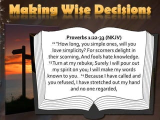 Proverbs 1:22-33 (NKJV)
   22 "How long, you simple ones, will you

    love simplicity? For scorners delight in
their scorning, And fools hate knowledge.
 23 Turn at my rebuke; Surely I will pour out

    my spirit on you; I will make my words
known to you. 24 Because I have called and
you refused, I have stretched out my hand
             and no one regarded,
 