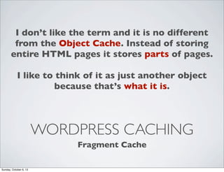 I don’t like the term and it is no different
from the Object Cache. Instead of storing
entire HTML pages it stores parts of pages.
I like to think of it as just another object
because that’s what it is.

WORDPRESS CACHING
Fragment Cache
Sunday, October 6, 13

 