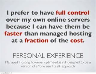 I prefer to have full control
over my own online servers
because I can have them be
faster than managed hosting
at a fraction of the cost.

PERSONAL EXPERIENCE
Managed Hosting, however optimized, is still designed to be a
version of a “one size ﬁts all” approach
Sunday, October 6, 13

 