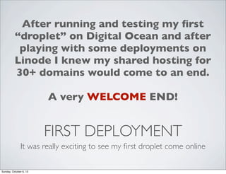 After running and testing my ﬁrst
“droplet” on Digital Ocean and after
playing with some deployments on
Linode I knew my shared hosting for
30+ domains would come to an end.
A very WELCOME END!

FIRST DEPLOYMENT
It was really exciting to see my ﬁrst droplet come online
Sunday, October 6, 13

 