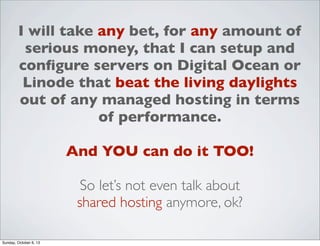 I will take any bet, for any amount of
serious money, that I can setup and
conﬁgure servers on Digital Ocean or
Linode that beat the living daylights
out of any managed hosting in terms
of performance.
And YOU can do it TOO!
So let’s not even talk about
shared hosting anymore, ok?
Sunday, October 6, 13

 