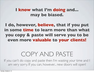 I know what I’m doing and...
may be biased.
I do, however, believe, that if you put
in some time to learn more than what
you copy & paste will serve you to be
even more valuable to your clients!

COPY AND PASTE
If you can’t do copy and paste then I’m wasting your time and I
am very sorry. If you can, however... new doors will open!
Sunday, October 6, 13

 