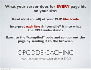 What your server does for EVERY page hit
on your site:
Read most (or all) of your PHP ﬁles/code
Interpret each line & “compile” it into what
the CPU understands
Execute the “compiled” code and render out the
page by sending it to the browser.

OPCODE CACHING
Yeah, uh, sure, what what does it DO?!
Sunday, October 6, 13

 
