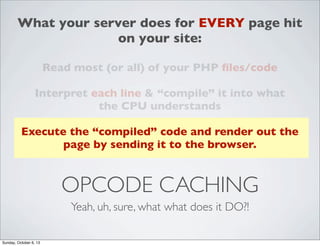 What your server does for EVERY page hit
on your site:
Read most (or all) of your PHP ﬁles/code
Interpret each line & “compile” it into what
the CPU understands
Execute the “compiled” code and render out the
page by sending it to the browser.

OPCODE CACHING
Yeah, uh, sure, what what does it DO?!
Sunday, October 6, 13

 