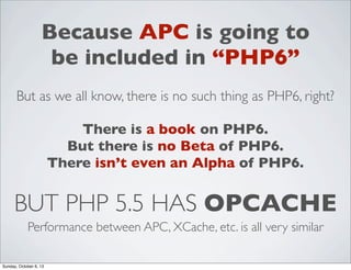Because APC is going to
be included in “PHP6”
But as we all know, there is no such thing as PHP6, right?
There is a book on PHP6.
But there is no Beta of PHP6.
There isn’t even an Alpha of PHP6.

BUT PHP 5.5 HAS OPCACHE
Performance between APC, XCache, etc. is all very similar
Sunday, October 6, 13

 