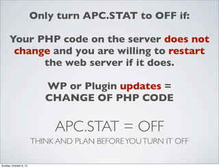Only turn APC.STAT to OFF if:
Your PHP code on the server does not
change and you are willing to restart
the web server if it does.
WP or Plugin updates =
CHANGE OF PHP CODE

APC.STAT = OFF
THINK AND PLAN BEFORE YOU TURN IT OFF
Sunday, October 6, 13

 