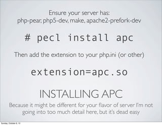Ensure your server has:
php-pear, php5-dev, make, apache2-prefork-dev

# pecl install apc
Then add the extension to your php.ini (or other)

extension=apc.so

INSTALLING APC
Because it might be different for your ﬂavor of server I’m not
going into too much detail here, but it’s dead easy
Sunday, October 6, 13

 