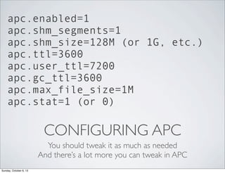 apc.enabled=1
apc.shm_segments=1
apc.shm_size=128M (or 1G, etc.)
apc.ttl=3600
apc.user_ttl=7200
apc.gc_ttl=3600
apc.max_file_size=1M
apc.stat=1 (or 0)

CONFIGURING APC
You should tweak it as much as needed
And there’s a lot more you can tweak in APC
Sunday, October 6, 13

 