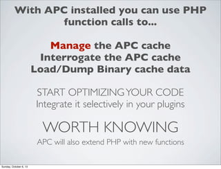 With APC installed you can use PHP
function calls to...
Manage the APC cache
Interrogate the APC cache
Load/Dump Binary cache data
START OPTIMIZING YOUR CODE
Integrate it selectively in your plugins

WORTH KNOWING
APC will also extend PHP with new functions
Sunday, October 6, 13

 