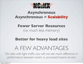 Asynchronous
Asynchronous = Scalability
Fewer Server Resources
(i.e. much less memory)
Better for heavy load sites

A FEW ADVANTAGES
On sites with light trafﬁc you will not see much difference in
performance between event vs. processed based servers
Sunday, October 6, 13

 