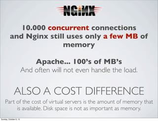 10.000 concurrent connections
and Nginx still uses only a few MB of
memory
Apache... 100’s of MB’s
And often will not even handle the load.

ALSO A COST DIFFERENCE
Part of the cost of virtual servers is the amount of memory that
is available. Disk space is not as important as memory.
Sunday, October 6, 13

 