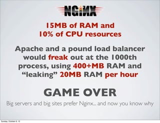 15MB of RAM and
10% of CPU resources
Apache and a pound load balancer
would freak out at the 1000th
process, using 400+MB RAM and
“leaking” 20MB RAM per hour

GAME OVER
Big servers and big sites prefer Nginx... and now you know why
Sunday, October 6, 13

 
