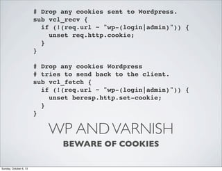 # Drop any cookies sent to Wordpress.
sub vcl_recv {
! if (!(req.url ~ "wp-(login|admin)")) {
! ! unset req.http.cookie;
! }
}
# Drop any cookies Wordpress
# tries to send back to the client.
sub vcl_fetch {
! if (!(req.url ~ "wp-(login|admin)")) {
! ! unset beresp.http.set-cookie;
! }
}

WP AND VARNISH
BEWARE OF COOKIES
Sunday, October 6, 13

 