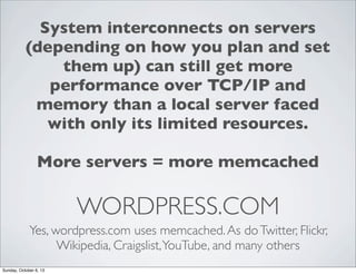 System interconnects on servers
(depending on how you plan and set
them up) can still get more
performance over TCP/IP and
memory than a local server faced
with only its limited resources.
More servers = more memcached

WORDPRESS.COM
Yes, wordpress.com uses memcached. As do Twitter, Flickr,
Wikipedia, Craigslist, YouTube, and many others
Sunday, October 6, 13

 