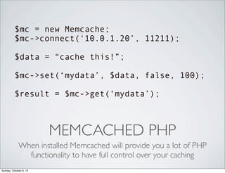 $mc = new Memcache;
$mc->connect(‘10.0.1.20’, 11211);
$data = “cache this!”;
$mc->set(‘mydata’, $data, false, 100);
$result = $mc->get(‘mydata’);

MEMCACHED PHP
When installed Memcached will provide you a lot of PHP
functionality to have full control over your caching
Sunday, October 6, 13

 