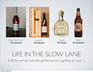 Single Malt Scotch
Hi Stefan!

Bourbon
Hi Mitch!

Tequila
Hi Kelly!

Beer
Hi Andrei!

LIFE IN THE SLOW LANE
If all this server and site performance is getting to you! :-)
Sunday, October 6, 13

 
