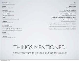 Digital Ocean
https://www.digitalocean.com/

Redis
http://redis.io/

Linode
https://www.linode.com/

Memcached
http://memcached.org/

Rackspace
http://www.rackspace.com/

WordPress Batcache
http://wordpress.org/plugins/batcache/

Amazon VPC
http://aws.amazon.com/vpc/

WordPress APC Object Backend
http://wordpress.org/plugins/apc/

APC
http://php.net/manual/en/book.apc.php
XCache
http://xcache.lighttpd.net/

And ﬁnally, a “real developer’s” home ofﬁce
because everyone keeps asking... :-)
http://www.stefandidak.com/ofﬁce/
http://www.ﬂickr.com/photos/didak/sets/72157633152434208/

eAccelerator
http://eaccelerator.net/

http://www.ﬂickr.com/photos/didak/sets/72157632343719954/

Zend OpCache/Optimizer/Platform
http://en.wikipedia.org/wiki/Zend_Technologies

http://www.ﬂickr.com/photos/didak/sets/72157632244753177/

Nginx
http://nginx.org/
Varnish
https://www.varnish-cache.org/

THINGS MENTIONED
In case you want to go look stuff up for yourself
Sunday, October 6, 13

 