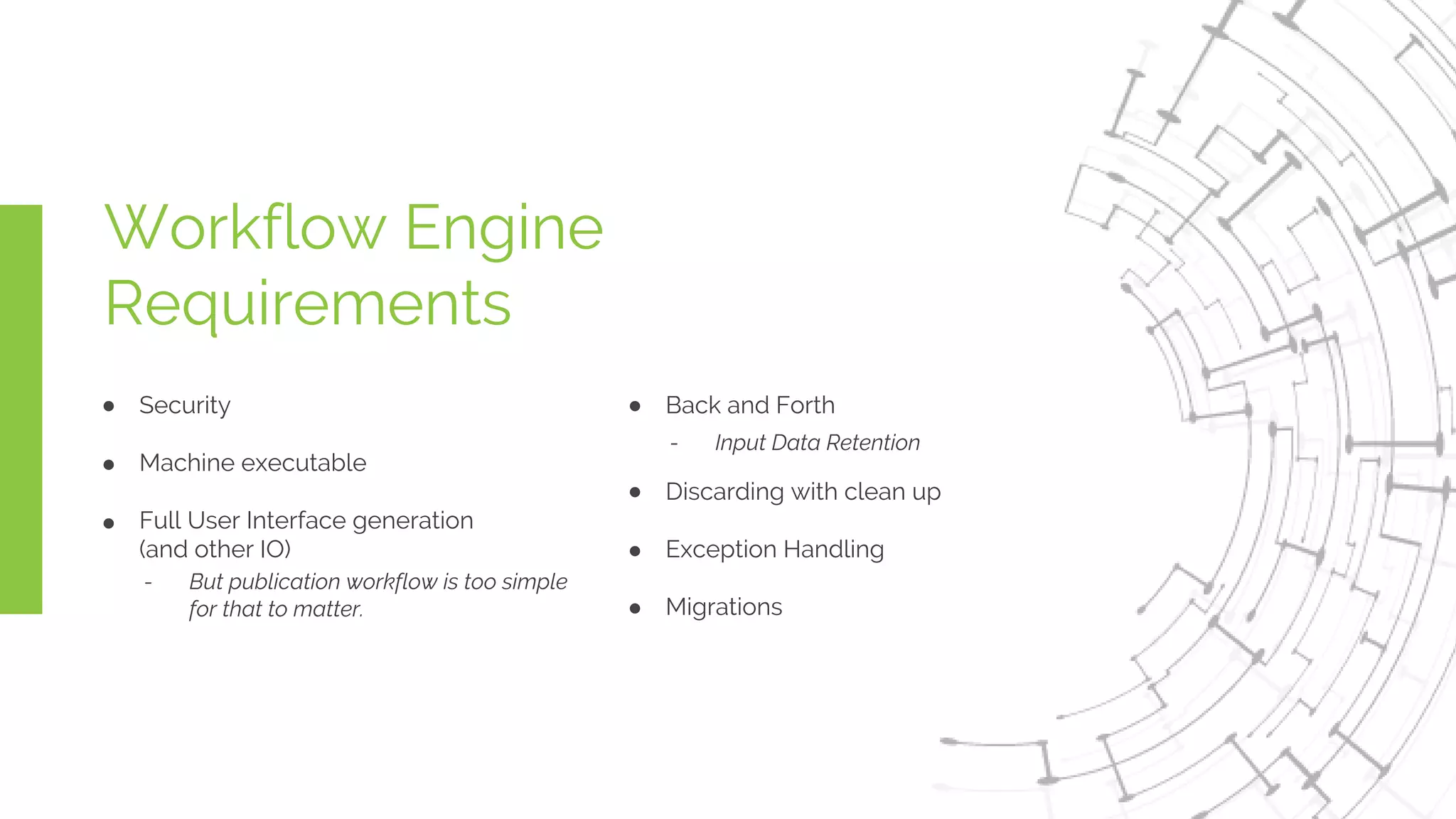 Workflow Engine
Requirements
Security
Machine executable
Full User Interface generation
(and other IO)
- But publication workflow is too simple
for that to matter.
Back and Forth
Discarding with clean up
Exception Handling
Migrations
- Input Data Retention
 