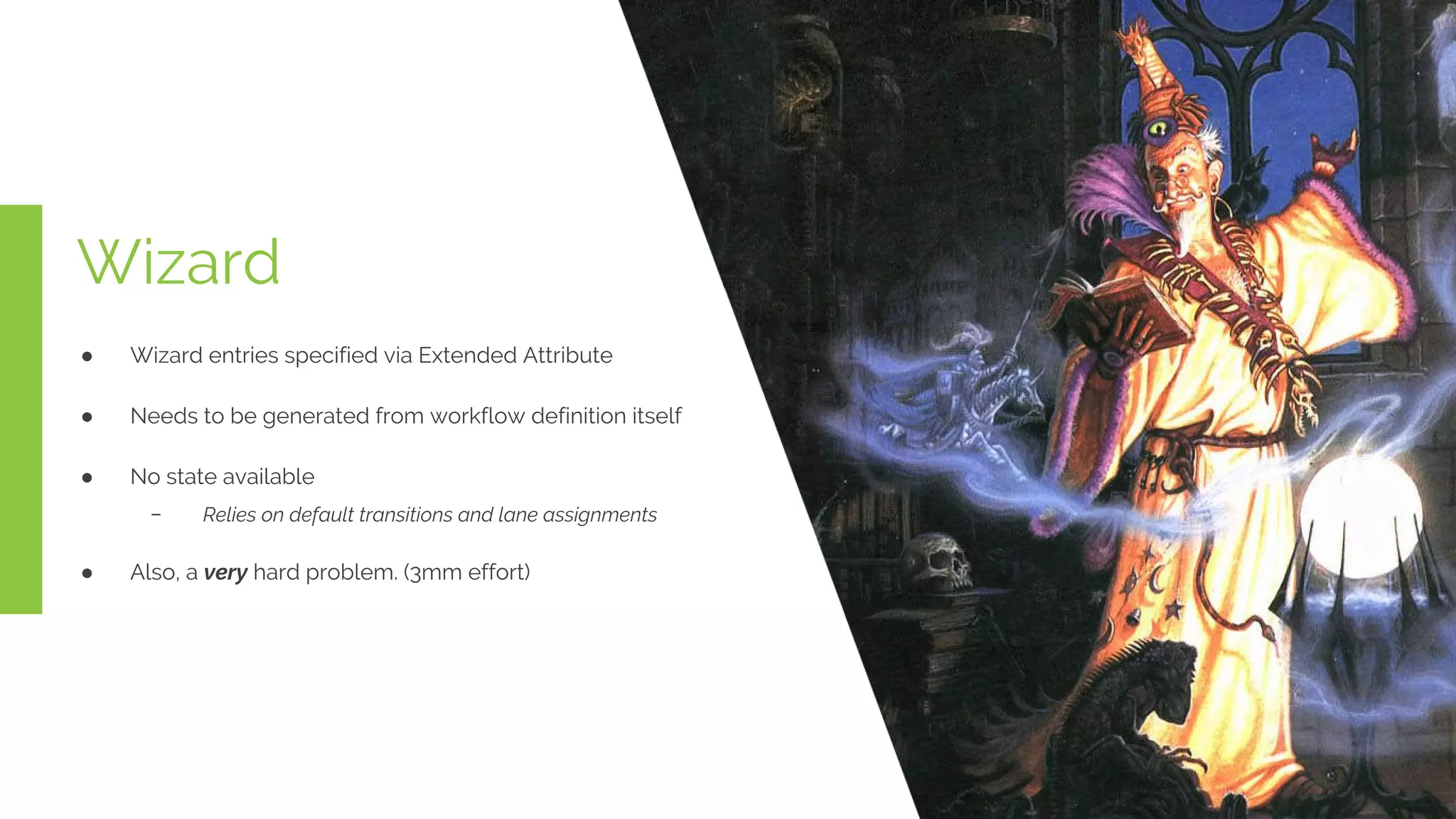 Wizard
● Wizard entries specified via Extended Attribute
● Needs to be generated from workflow definition itself
● No state available
﹣ Relies on default transitions and lane assignments
● Also, a very hard problem. (3mm effort)
 